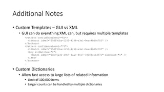 Additional Notes
• Custom Templates – GUI vs XML
• GUI can do everything XML can, but requires multiple templates
• Custom Dictionaries
• Allow fast access to large lists of related information
• Limit of 100,000 items
• Larger counts can be handled by multiple dictionaries
<Pattern confidenceLevel="60">
<IdMatch idRef="25df91ba-1250-4248-a3e1-9eac4bd9c70f" />
</Pattern>
<Pattern confidenceLevel="75">
<IdMatch idRef="25df91ba-1250-4248-a3e1-9eac4bd9c70f" />
<Any minMatches="1">
<Match idRef="21b75a36-29b7-4aac-8517-39208c1b3571" minCount="1" />
</Any>
</Pattern>
…
 
