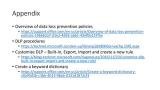 Appendix
• Overview of data loss prevention policies
• https://support.office.com/en-us/article/Overview-of-data-loss-prevention-
policies-1966b2a7-d1e2-4d92-ab61-42efbb137f5e
• DLP procedures
• https://technet.microsoft.com/en-us/library/jj938003(v=exchg.150).aspx
• Customize DLP – Built-In, Export, Import and create a new rule
• https://blogs.technet.microsoft.com/tiagosouza/2016/11/23/customize-dlp-
built-in-export-import-and-create-a-new-rule/
• Create a keyword dictionary
• https://support.office.com/en-us/article/Create-a-keyword-dictionary-
c8a95d1b-c3b6-4613-98ab-0331d1872cf3
 