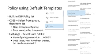 Policy using Default Templates
• Built-in DLP Policy list
• O365 – Select from group,
then from list
• Steps through configuring
• Once saved, policy is deployed
• Exchange – Select from full list
• No configuring on creation
• Once saved, rules have been created
… NONE!!!
but need customized!!!
,
 