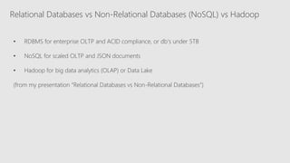 Relational Databases vs Non-Relational Databases (NoSQL) vs Hadoop
• RDBMS for enterprise OLTP and ACID compliance, or db’s under 5TB
• NoSQL for scaled OLTP and JSON documents
• Hadoop for big data analytics (OLAP) or Data Lake
(from my presentation “Relational Databases vs Non-Relational Databases”)
 