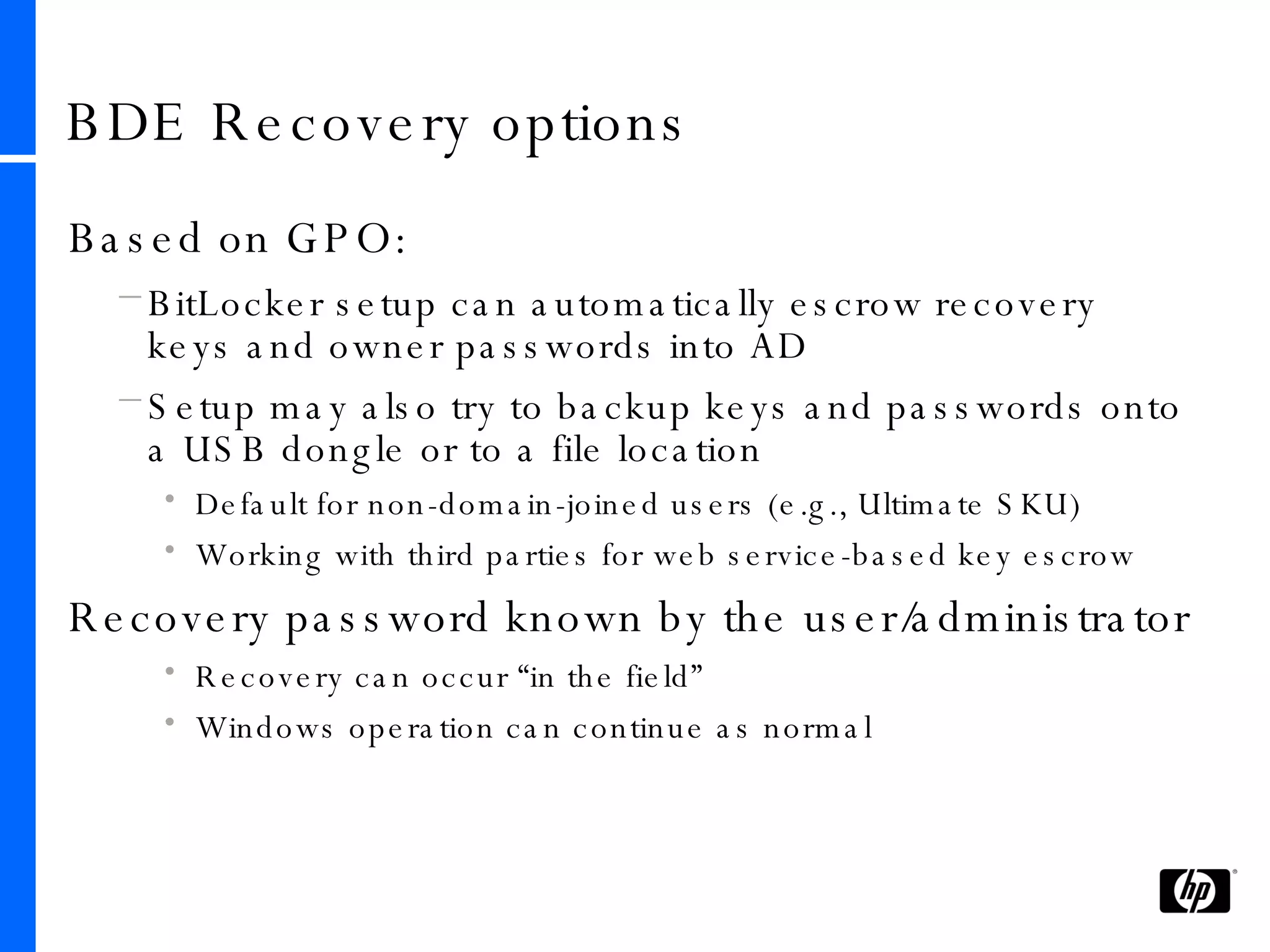 BDE Recovery options Based on GPO: BitLocker setup can automatically escrow recovery keys and owner passwords into AD Setup may also try to backup keys and passwords onto a USB dongle or to a file location Default for non-domain-joined users (e.g., Ultimate SKU) Working with third parties for web service-based key escrow Recovery password known by the user/administrator Recovery can occur “in the field” Windows operation can continue as normal 