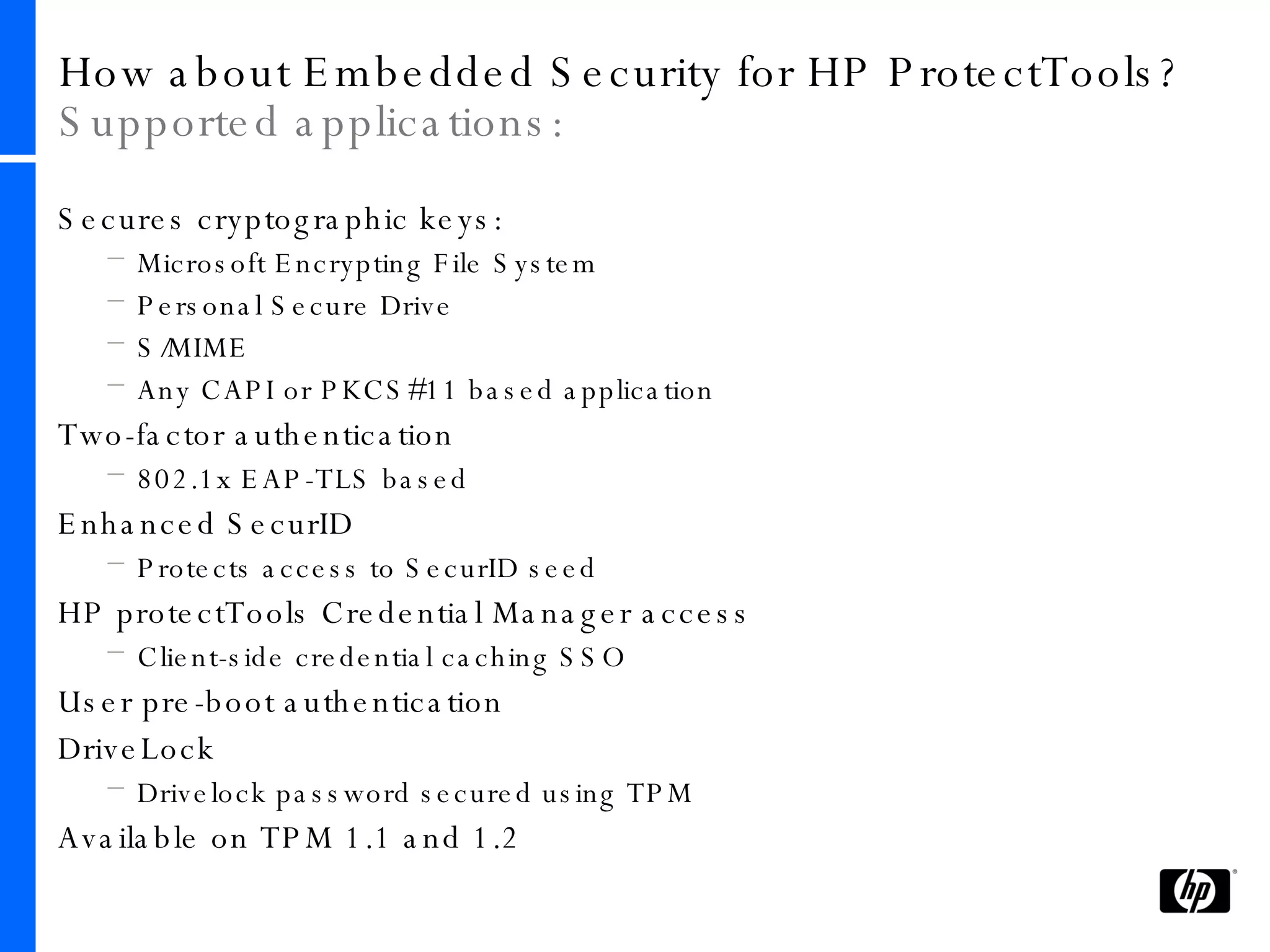 How about Embedded Security for HP ProtectTools?  Supported applications: Secures cryptographic keys: Microsoft Encrypting File System Personal Secure Drive  S/MIME Any CAPI or PKCS#11 based application Two-factor authentication 802.1x EAP-TLS based Enhanced SecurID Protects access to SecurID seed HP protectTools Credential Manager access Client-side credential caching SSO User pre-boot authentication DriveLock Drivelock password secured using TPM Available on TPM 1.1 and 1.2 
