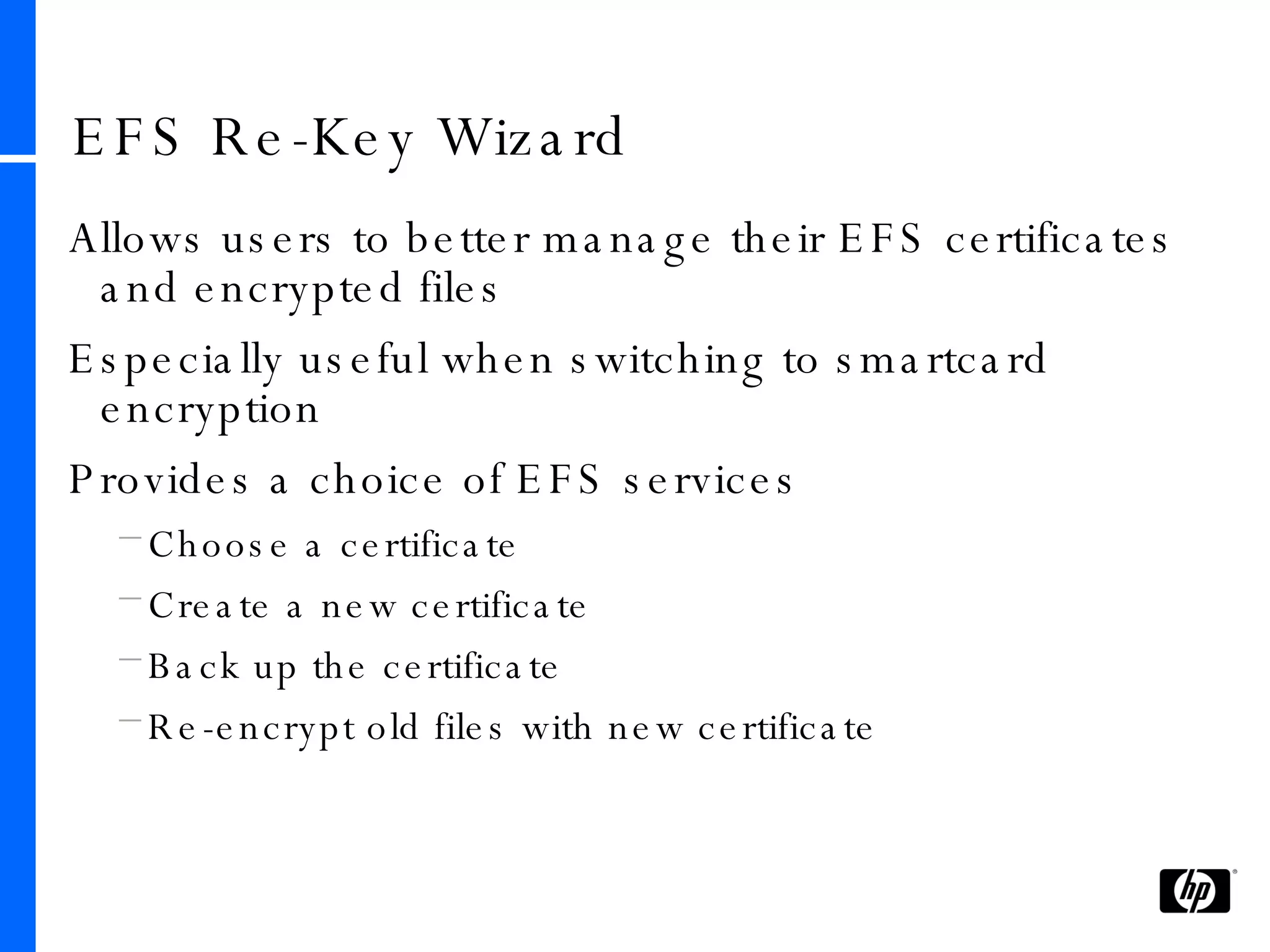 EFS Re-Key Wizard Allows users to better manage their EFS certificates and encrypted files Especially useful when switching to smartcard encryption Provides a choice of EFS services Choose a certificate Create a new certificate Back up the certificate Re-encrypt old files with new certificate 