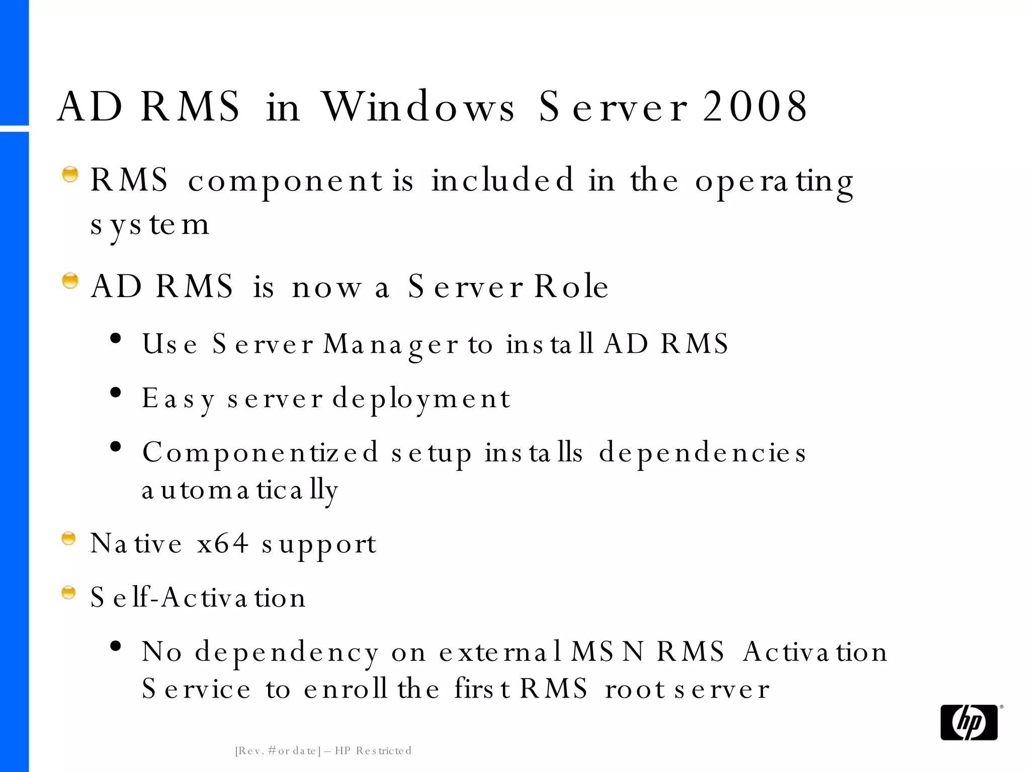 AD RMS in Windows Server 2008 RMS component is included in the operating system AD RMS is now a Server Role Use Server Manager to install AD RMS Easy server deployment Componentized setup installs dependencies automatically Native x64 support Self-Activation No dependency on external MSN RMS Activation Service to enroll the first RMS root server 