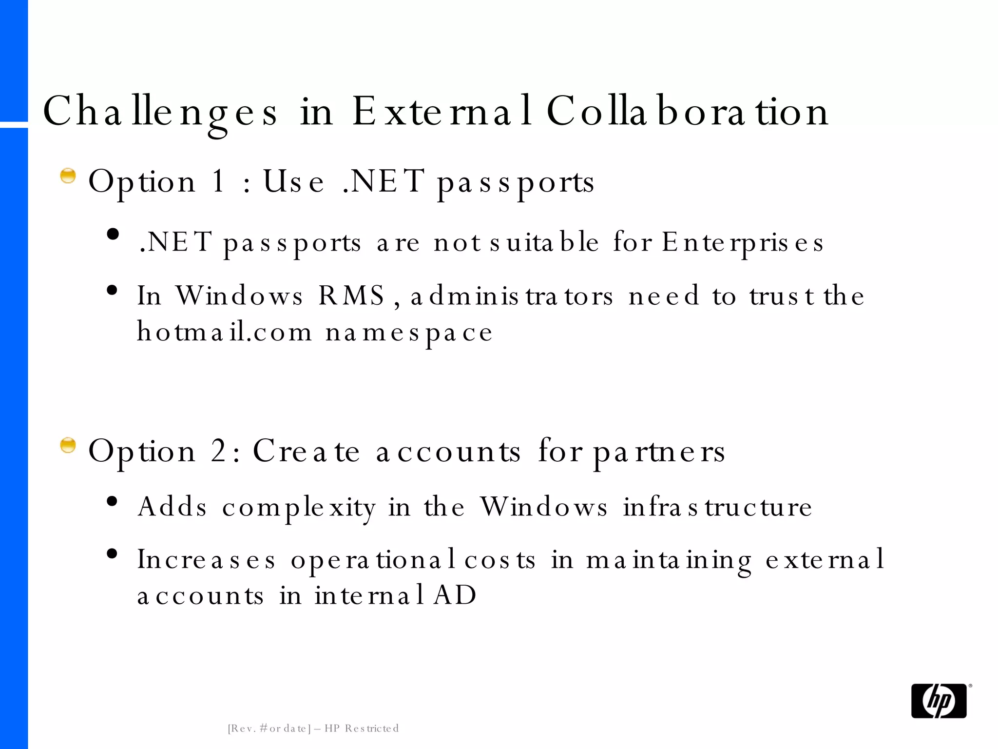 Challenges in External Collaboration Option 1 : Use .NET passports . NET passports are not suitable for Enterprises In Windows RMS, administrators need to trust the hotmail.com namespace Option 2: Create accounts for partners Adds complexity in the Windows infrastructure Increases operational costs in maintaining external accounts in internal AD 