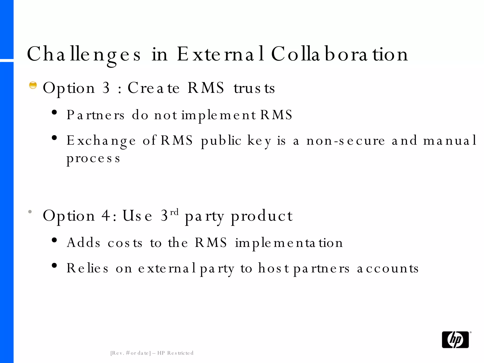 Challenges in External Collaboration Option 3 : Create RMS trusts Partners do not implement RMS Exchange of RMS public key is a non-secure and manual process Option 4: Use 3 rd  party product Adds costs to the RMS implementation Relies on external party to host partners accounts 