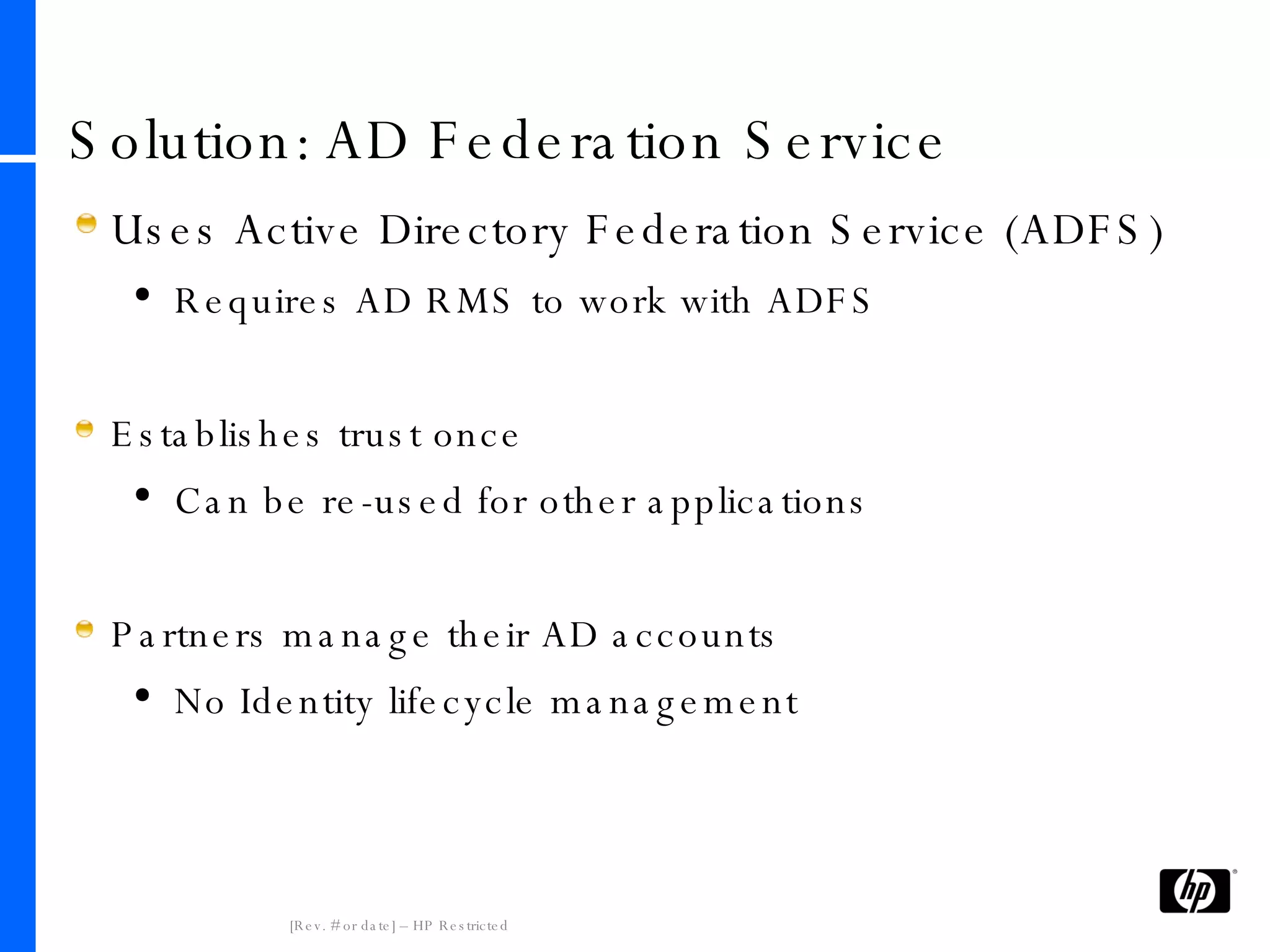 Solution: AD Federation Service Uses Active Directory Federation Service (ADFS) Requires AD RMS to work with ADFS Establishes trust once Can be re-used for other applications Partners manage their AD accounts No Identity lifecycle management 