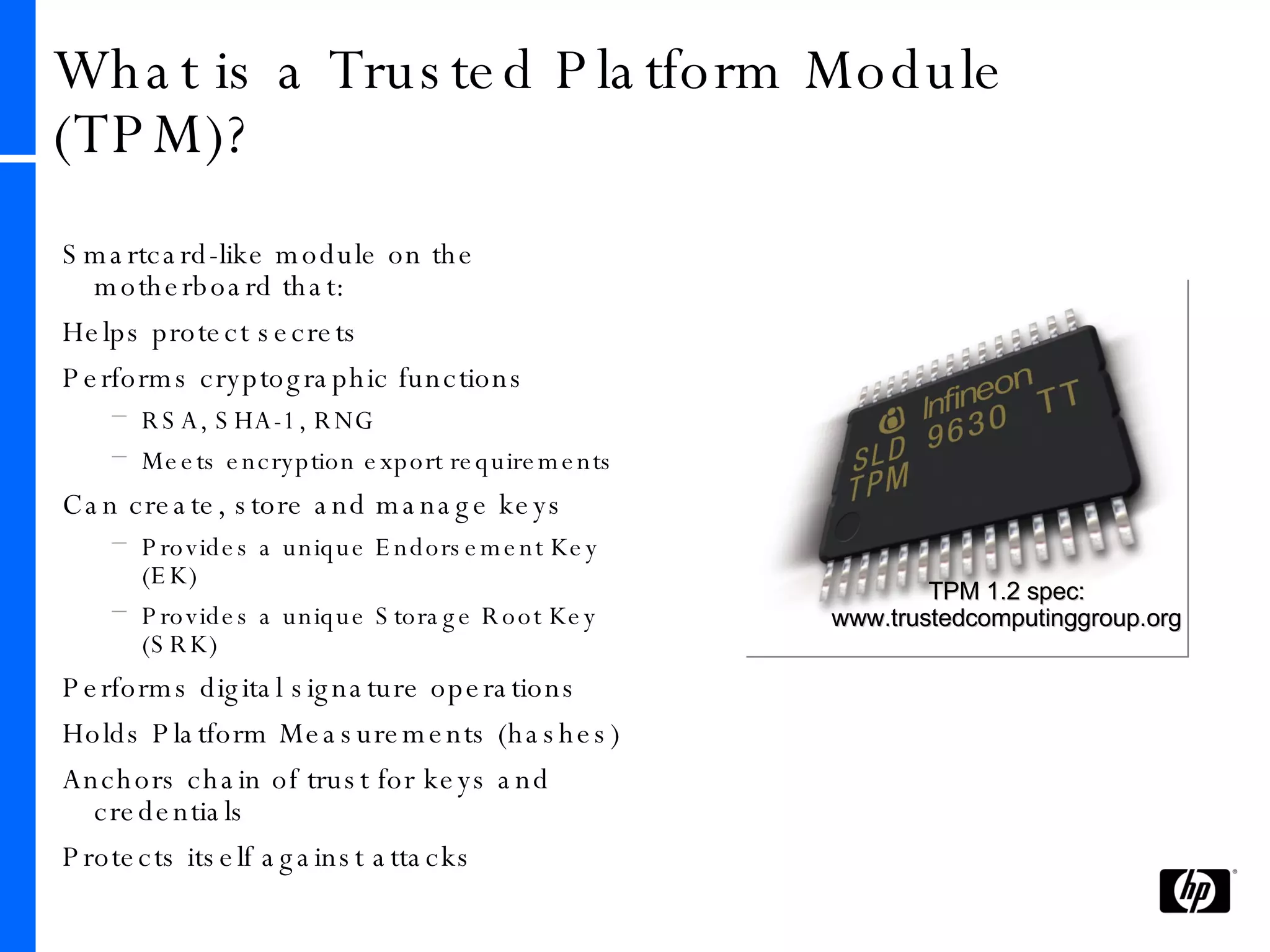 What is a Trusted Platform Module (TPM)? Smartcard-like module on the motherboard that: Helps protect secrets  Performs cryptographic functions RSA, SHA-1, RNG Meets encryption export requirements Can create, store and manage keys Provides a unique Endorsement Key (EK) Provides a unique Storage Root Key (SRK) Performs digital signature operations Holds Platform Measurements (hashes) Anchors chain of trust for keys and credentials Protects itself against attacks TPM 1.2 spec: www.trustedcomputinggroup.org 