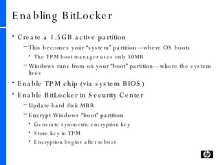 Create a 1.5GB active partition This becomes your “system” partition—where OS boots The TPM boot manager uses only 50MB Windows runs from on your “boot” partition—where the system lives Enable TPM chip (via system BIOS) Enable BitLocker in Security Center Update hard disk MBR Encrypt Windows “boot” partition Generate symmetric encryption key Store key in TPM Encryption begins after reboot Enabling BitLocker 