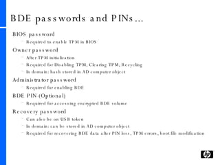 BDE passwords and PINs... BIOS password Required to enable TPM in BIOS Owner password After TPM initialization Required for Disabling TPM, Clearing TPM, Recycling In domain: hash stored in AD computer object Administrator password Required for enabling BDE BDE PIN (Optional) Required for accessing encrypted BDE volume Recovery password Can also be on USB token In domain: can be stored in AD computer object Required for recovering BDE data after PIN loss, TPM errors, boot file modification 