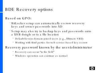 BDE Recovery options Based on GPO: BitLocker setup can automatically escrow recovery keys and owner passwords into AD Setup may also try to backup keys and passwords onto a USB dongle or to a file location Default for non-domain-joined users (e.g., Ultimate SKU) Working with third parties for web service-based key escrow Recovery password known by the user/administrator Recovery can occur “in the field” Windows operation can continue as normal 