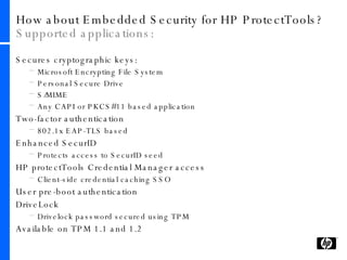 How about Embedded Security for HP ProtectTools?  Supported applications: Secures cryptographic keys: Microsoft Encrypting File System Personal Secure Drive  S/MIME Any CAPI or PKCS#11 based application Two-factor authentication 802.1x EAP-TLS based Enhanced SecurID Protects access to SecurID seed HP protectTools Credential Manager access Client-side credential caching SSO User pre-boot authentication DriveLock Drivelock password secured using TPM Available on TPM 1.1 and 1.2 