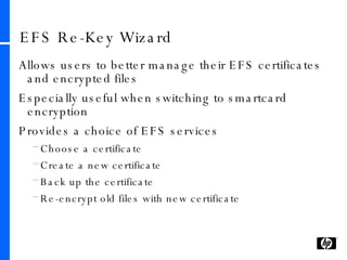 EFS Re-Key Wizard Allows users to better manage their EFS certificates and encrypted files Especially useful when switching to smartcard encryption Provides a choice of EFS services Choose a certificate Create a new certificate Back up the certificate Re-encrypt old files with new certificate 