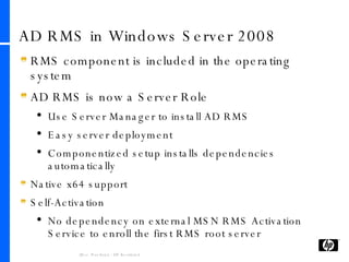 AD RMS in Windows Server 2008 RMS component is included in the operating system AD RMS is now a Server Role Use Server Manager to install AD RMS Easy server deployment Componentized setup installs dependencies automatically Native x64 support Self-Activation No dependency on external MSN RMS Activation Service to enroll the first RMS root server 