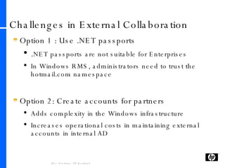 Challenges in External Collaboration Option 1 : Use .NET passports . NET passports are not suitable for Enterprises In Windows RMS, administrators need to trust the hotmail.com namespace Option 2: Create accounts for partners Adds complexity in the Windows infrastructure Increases operational costs in maintaining external accounts in internal AD 