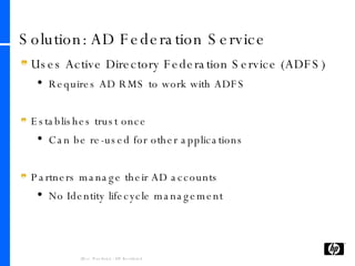 Solution: AD Federation Service Uses Active Directory Federation Service (ADFS) Requires AD RMS to work with ADFS Establishes trust once Can be re-used for other applications Partners manage their AD accounts No Identity lifecycle management 