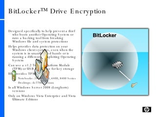BitLocker™ Drive Encryption Designed specifically to help prevent a thief who boots another Operating System or runs a hacking tool from breaking Windows file and system protections Helps provides data protection on your Windows client systems, even when the system is in unauthorized hands or is running a different or exploiting Operating System Can use a v1.2 Trusted Platform Module (TPM) or USB flash drive for key storage HP provides TPM1.2 in  Notebooks: 2400, 4400, 6400, 8400 Series Desktops: dc7700, dx5xxx In all Windows Server 2008 (Longhorn) versions Only on Windows Vista Enterprise and Vista Ultimate Editions BitLocker 
