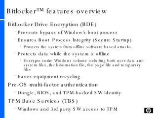 Bitlocker™ features overview BitLocker Drive Encryption (BDE)  Prevents bypass of Window’s boot process Ensures Boot  Process Integrity (Secure Startup) Protects the system from offline software based attacks. Protects data while the system is offline Encrypts entire Windows volume including both user data and system files, the hibernation file, the page file and temporary files Eases equipment recycling Pre-OS multi-factor authentication Dongle, BIOS, and TPM-backed SW Identity TPM Base Services (TBS)  Windows and 3rd party SW access to TPM 