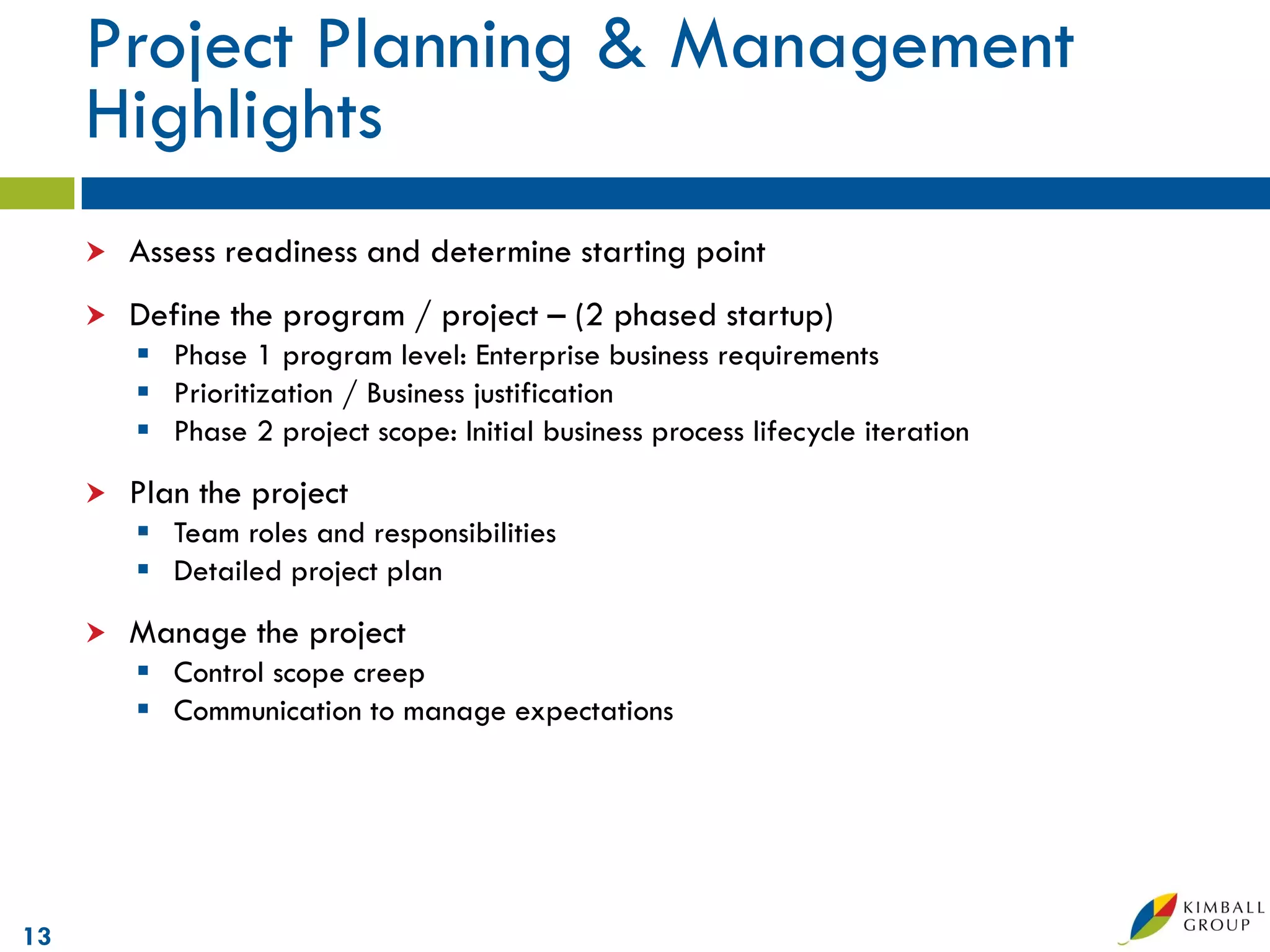 Project Planning & Management
     Highlights
        Assess readiness and determine starting point
        Define the program / project – (2 phased startup)
          Phase 1 program level: Enterprise business requirements
          Prioritization / Business justification
          Phase 2 project scope: Initial business process lifecycle iteration
        Plan the project
          Team roles and responsibilities
          Detailed project plan
        Manage the project
          Control scope creep
          Communication to manage expectations




13
 
