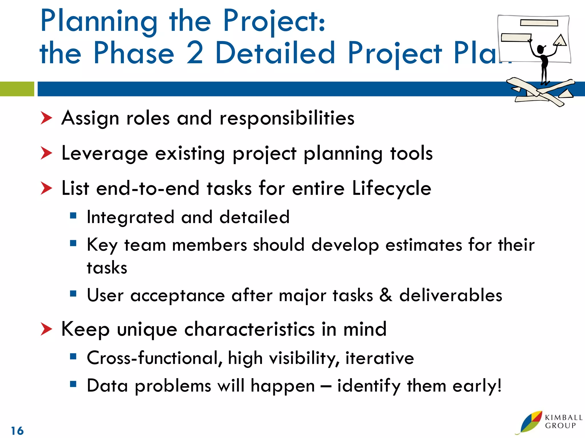 Planning the Project:
     the Phase 2 Detailed Project Plan
      Assign roles and responsibilities
      Leverage existing project planning tools
      List end-to-end tasks for entire Lifecycle
          Integrated and detailed
          Key team members should develop estimates for their
           tasks
          User acceptance after major tasks & deliverables
        Keep unique characteristics in mind
          Cross-functional, high visibility, iterative
          Data problems will happen – identify them early!

16
 