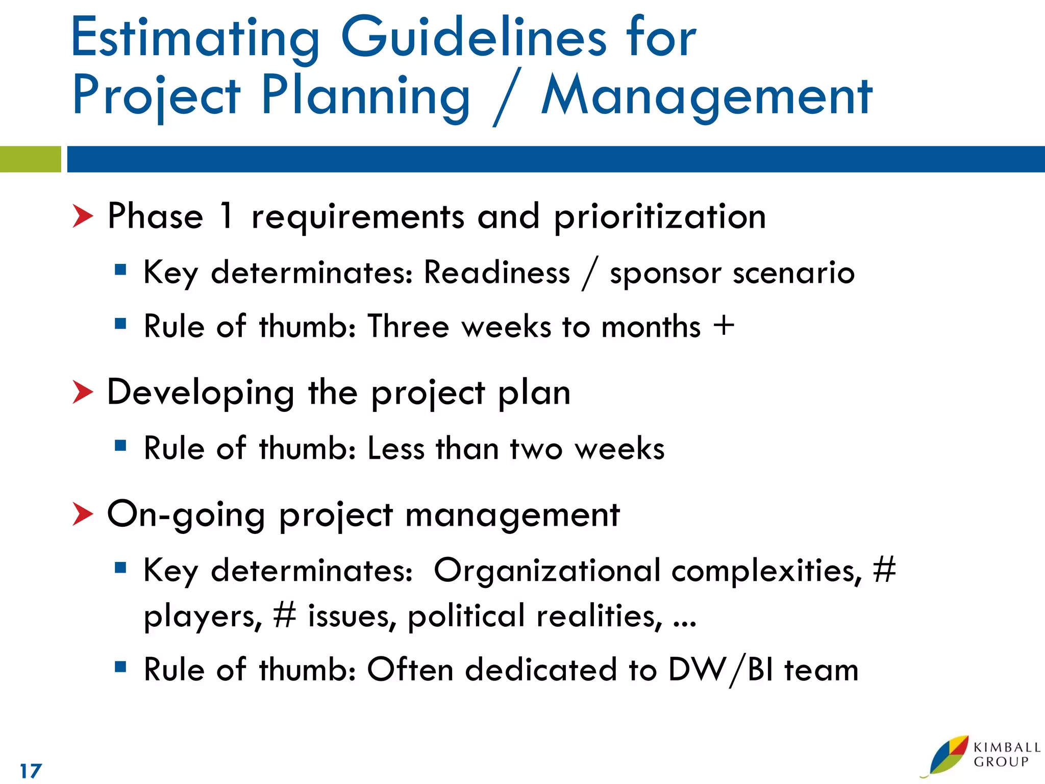 Estimating Guidelines for
     Project Planning / Management
      Phase   1 requirements and prioritization
        Key determinates: Readiness / sponsor scenario
        Rule of thumb: Three weeks to months +
      Developing   the project plan
        Rule of thumb: Less than two weeks
      On-going   project management
        Key determinates: Organizational complexities, #
         players, # issues, political realities, ...
        Rule of thumb: Often dedicated to DW/BI team

17
 