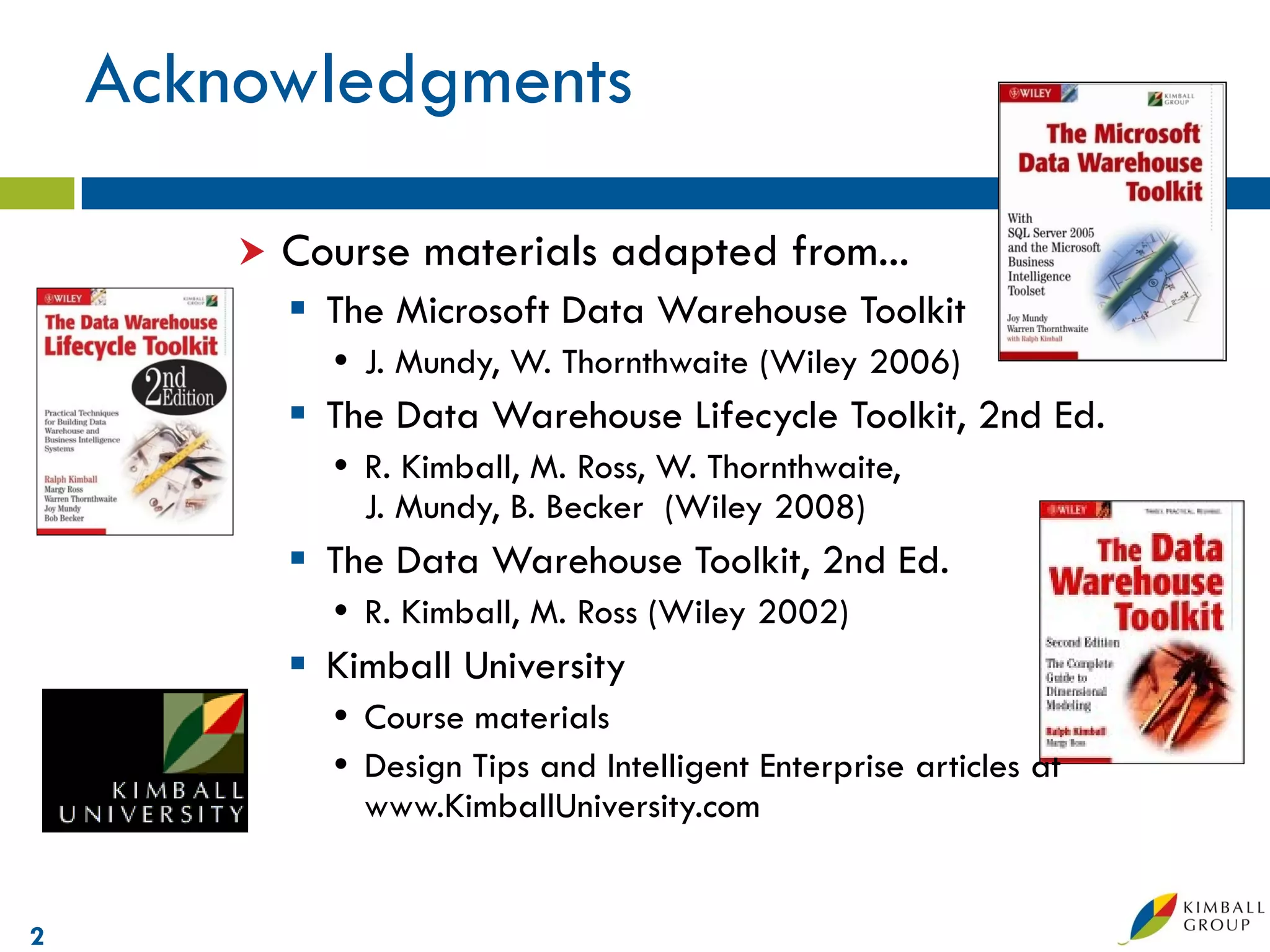 Acknowledgments

           Course materials adapted from...
             The Microsoft Data Warehouse Toolkit
               J. Mundy, W. Thornthwaite (Wiley 2006)
             The Data Warehouse Lifecycle Toolkit, 2nd Ed.
               R. Kimball, M. Ross, W. Thornthwaite,
                J. Mundy, B. Becker (Wiley 2008)
             The Data Warehouse Toolkit, 2nd Ed.
               R. Kimball, M. Ross (Wiley 2002)
             Kimball University
               Course materials
               Design Tips and Intelligent Enterprise articles at
                www.KimballUniversity.com


2
 