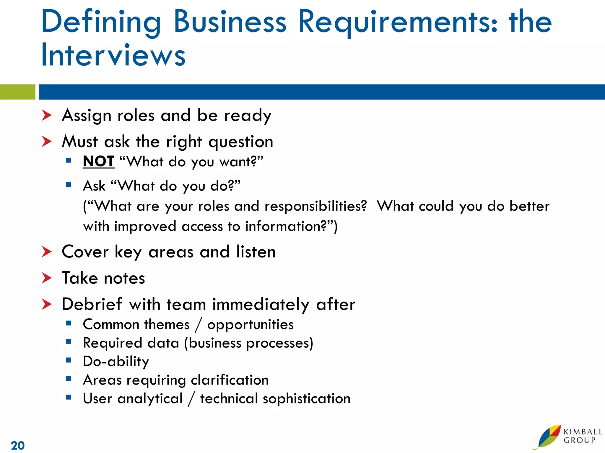 Defining Business Requirements: the
     Interviews
        Assign roles and be ready
        Must ask the right question
          NOT “What do you want?”
          Ask “What do you do?”
           (“What are your roles and responsibilities? What could you do better
           with improved access to information?”)
        Cover key areas and listen
        Take notes
        Debrief with team immediately after
            Common themes / opportunities
            Required data (business processes)
            Do-ability
            Areas requiring clarification
            User analytical / technical sophistication

20
 