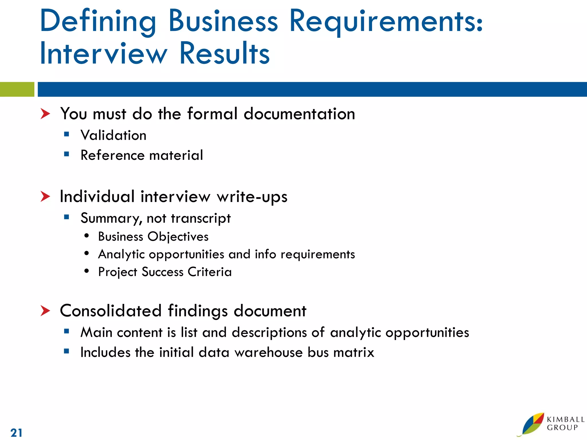 Defining Business Requirements:
     Interview Results
        You must do the formal documentation
          Validation
          Reference material

        Individual interview write-ups
          Summary, not transcript
             Business Objectives
             Analytic opportunities and info requirements
             Project Success Criteria

        Consolidated findings document
          Main content is list and descriptions of analytic opportunities
          Includes the initial data warehouse bus matrix



21
 
