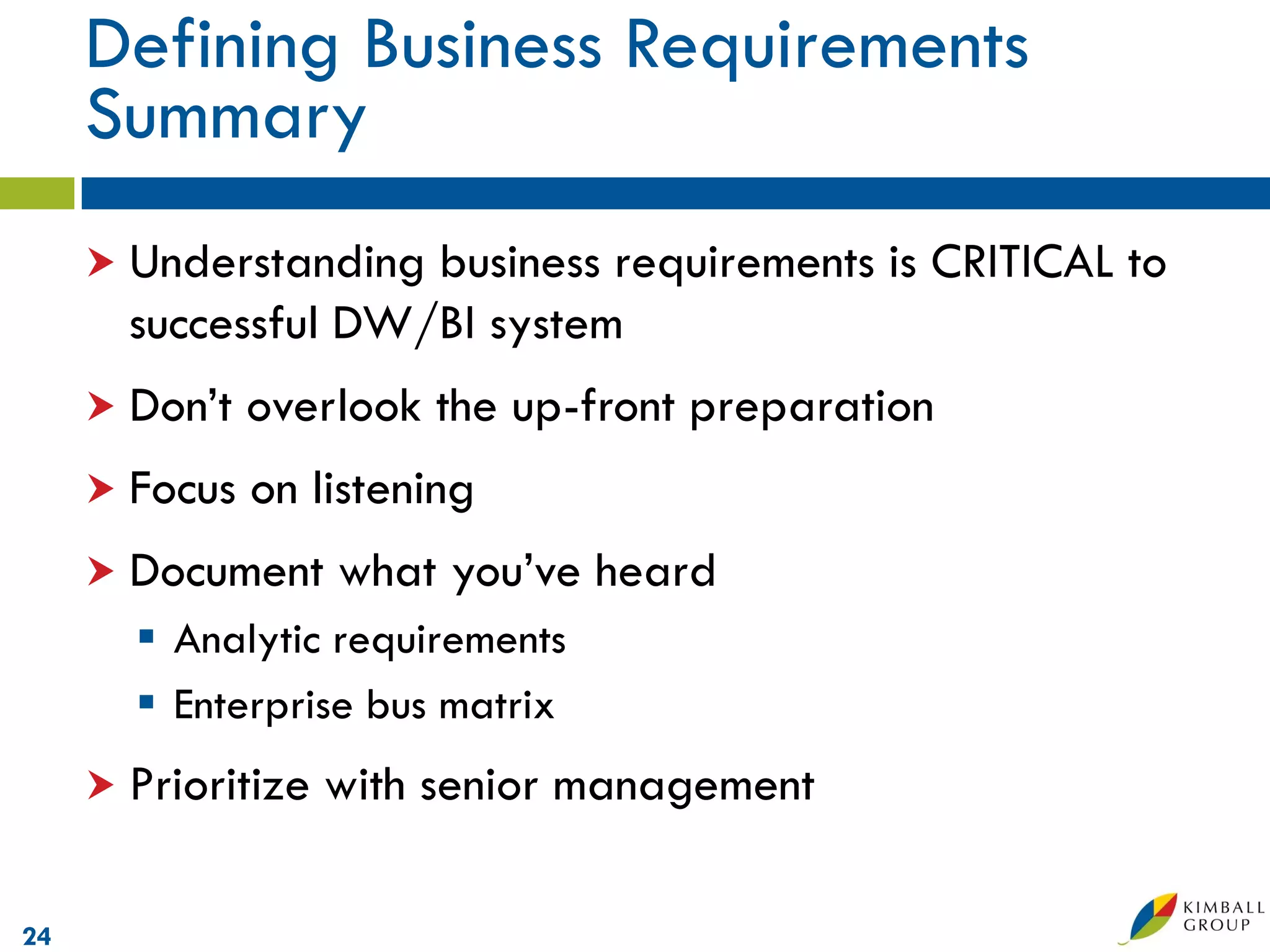 Defining Business Requirements
     Summary
      Understanding business requirements is CRITICAL to
       successful DW/BI system
      Don’t   overlook the up-front preparation
      Focus   on listening
      Document     what you’ve heard
        Analytic requirements
        Enterprise bus matrix
      Prioritize   with senior management

24
 