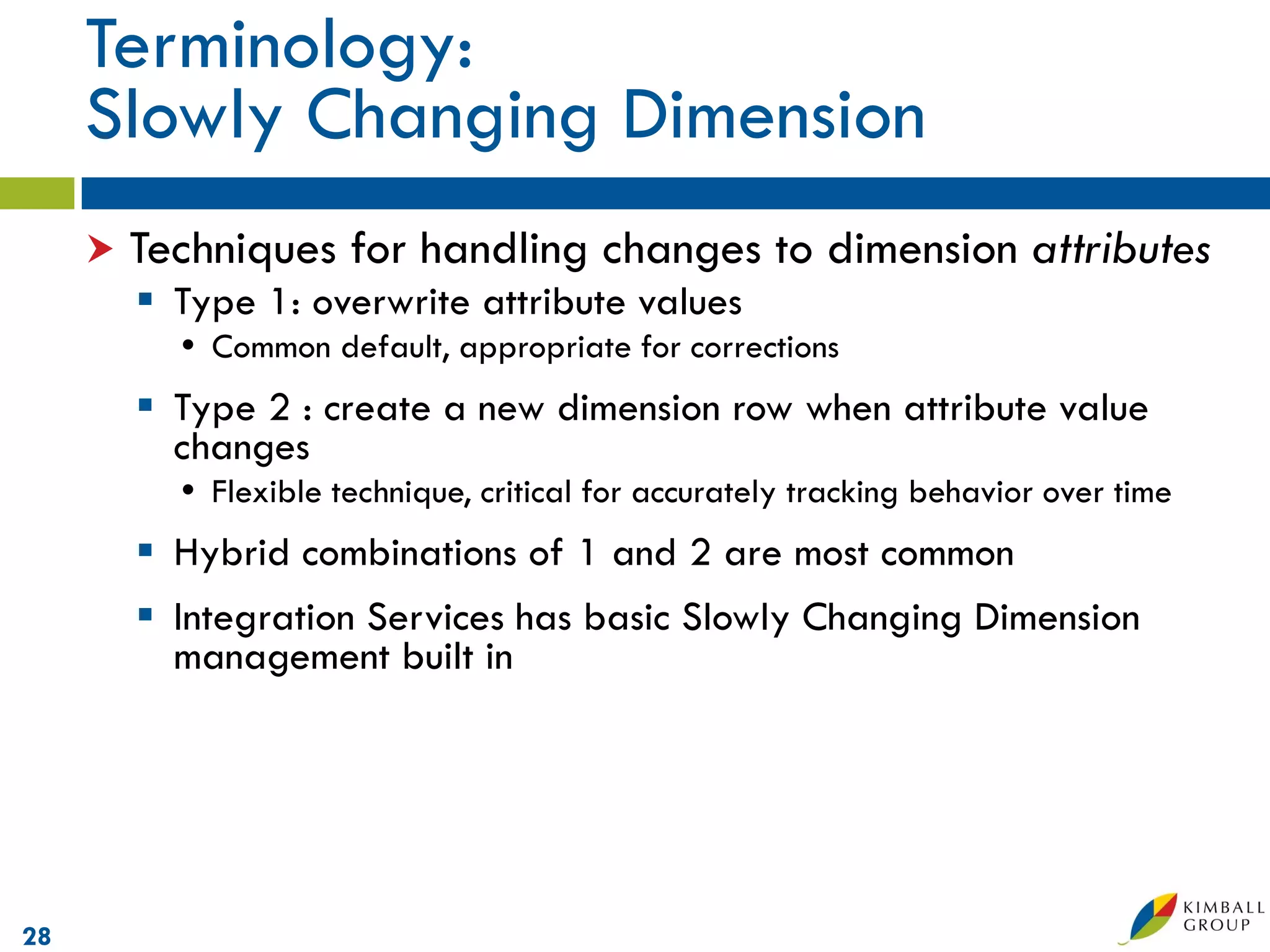 Terminology:
     Slowly Changing Dimension
        Techniques for handling changes to dimension attributes
          Type 1: overwrite attribute values
            Common default, appropriate for corrections
          Type 2 : create a new dimension row when attribute value
           changes
            Flexible technique, critical for accurately tracking behavior over time
          Hybrid combinations of 1 and 2 are most common
          Integration Services has basic Slowly Changing Dimension
           management built in




28
 