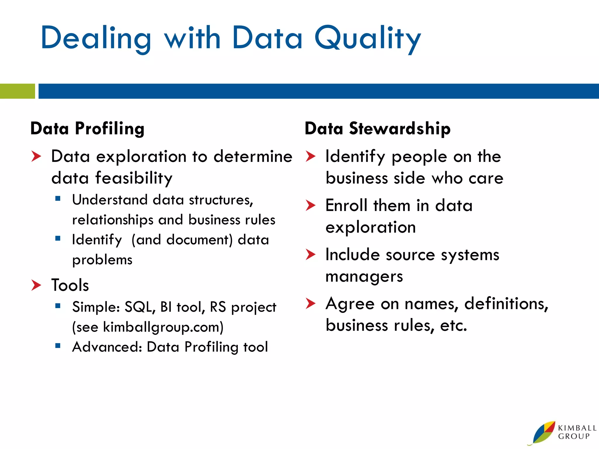 Dealing with Data Quality

Data Profiling                       Data Stewardship
 Data exploration to determine  Identify people on the
  data feasibility                     business side who care
   Understand data structures,       Enroll them in data
    relationships and business rules   exploration
   Identify (and document) data
    problems                          Include source systems
 Tools
                                       managers
   Simple: SQL, BI tool, RS project  Agree on names, definitions,
    (see kimballgroup.com)             business rules, etc.
    Advanced: Data Profiling tool
 