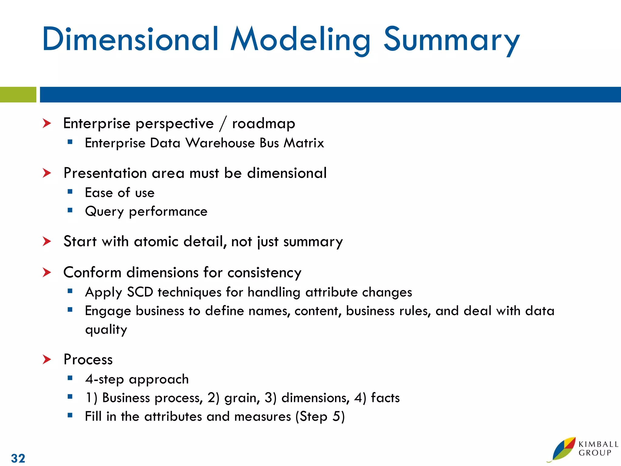 Dimensional Modeling Summary

        Enterprise perspective / roadmap
          Enterprise Data Warehouse Bus Matrix
        Presentation area must be dimensional
          Ease of use
          Query performance
        Start with atomic detail, not just summary
        Conform dimensions for consistency
          Apply SCD techniques for handling attribute changes
          Engage business to define names, content, business rules, and deal with data
           quality
        Process
          4-step approach
          1) Business process, 2) grain, 3) dimensions, 4) facts
          Fill in the attributes and measures (Step 5)

32
 
