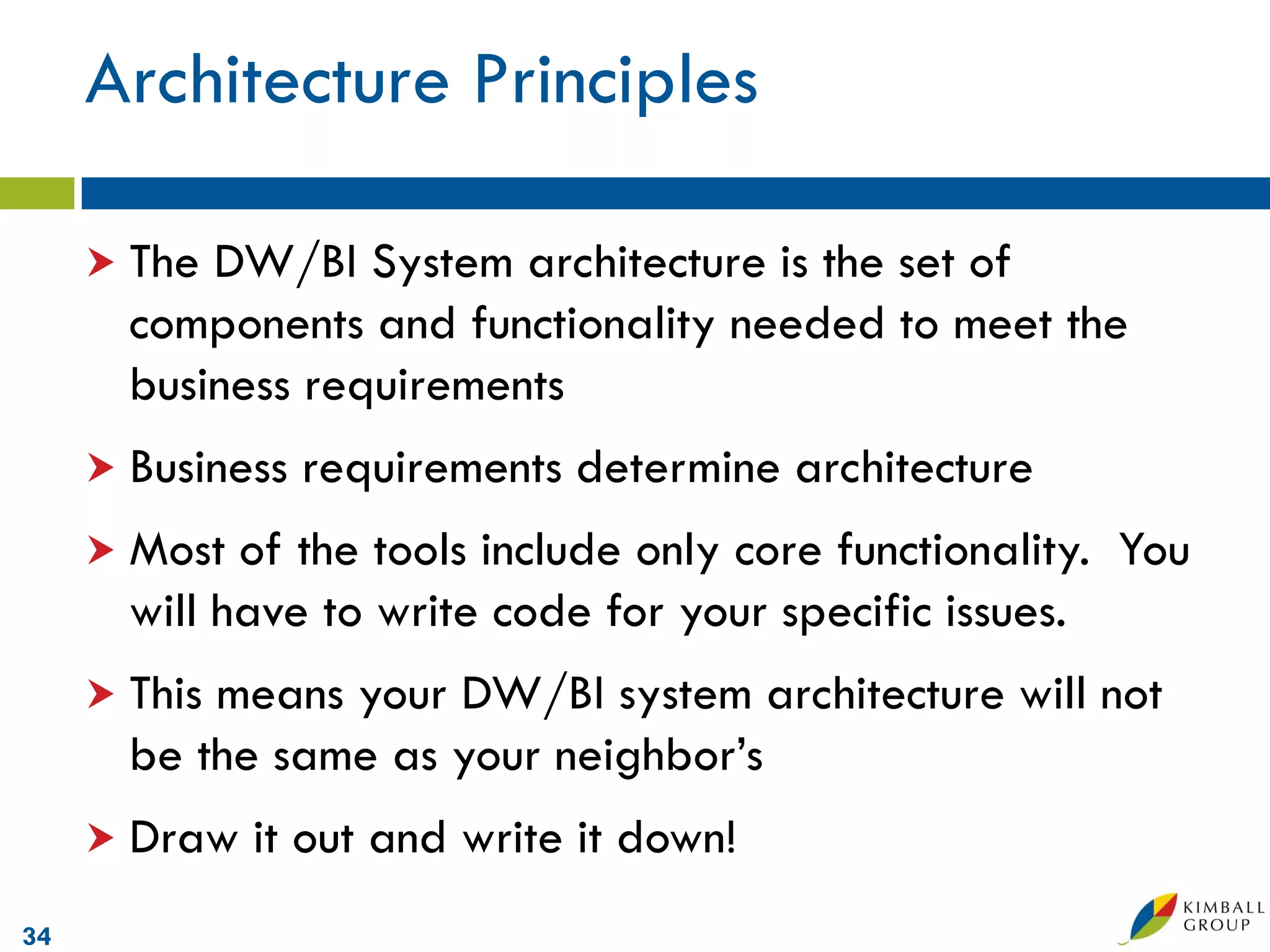 Architecture Principles

      The DW/BI System architecture is the set of
       components and functionality needed to meet the
       business requirements
      Business   requirements determine architecture
      Most  of the tools include only core functionality. You
       will have to write code for your specific issues.
      Thismeans your DW/BI system architecture will not
       be the same as your neighbor’s
      Draw   it out and write it down!
34
 