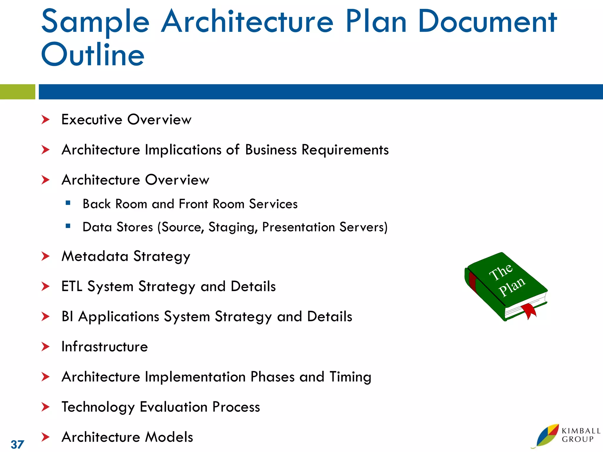 Sample Architecture Plan Document
     Outline
        Executive Overview
        Architecture Implications of Business Requirements
        Architecture Overview
          Back Room and Front Room Services
          Data Stores (Source, Staging, Presentation Servers)
        Metadata Strategy
        ETL System Strategy and Details
        BI Applications System Strategy and Details
        Infrastructure
        Architecture Implementation Phases and Timing
        Technology Evaluation Process

37
        Architecture Models
 