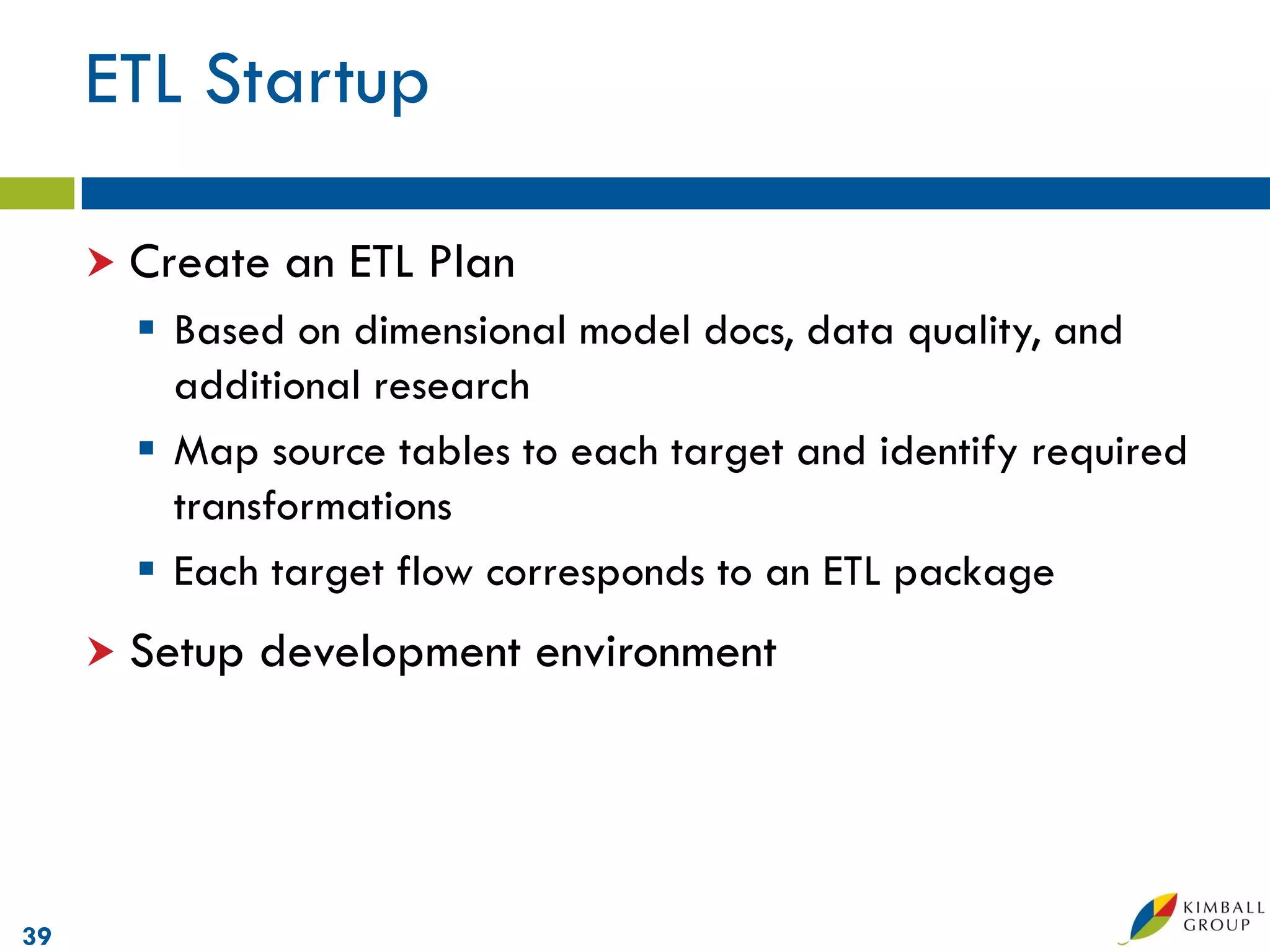 ETL Startup

      Create   an ETL Plan
        Based on dimensional model docs, data quality, and
         additional research
        Map source tables to each target and identify required
         transformations
        Each target flow corresponds to an ETL package
      Setup   development environment




39
 