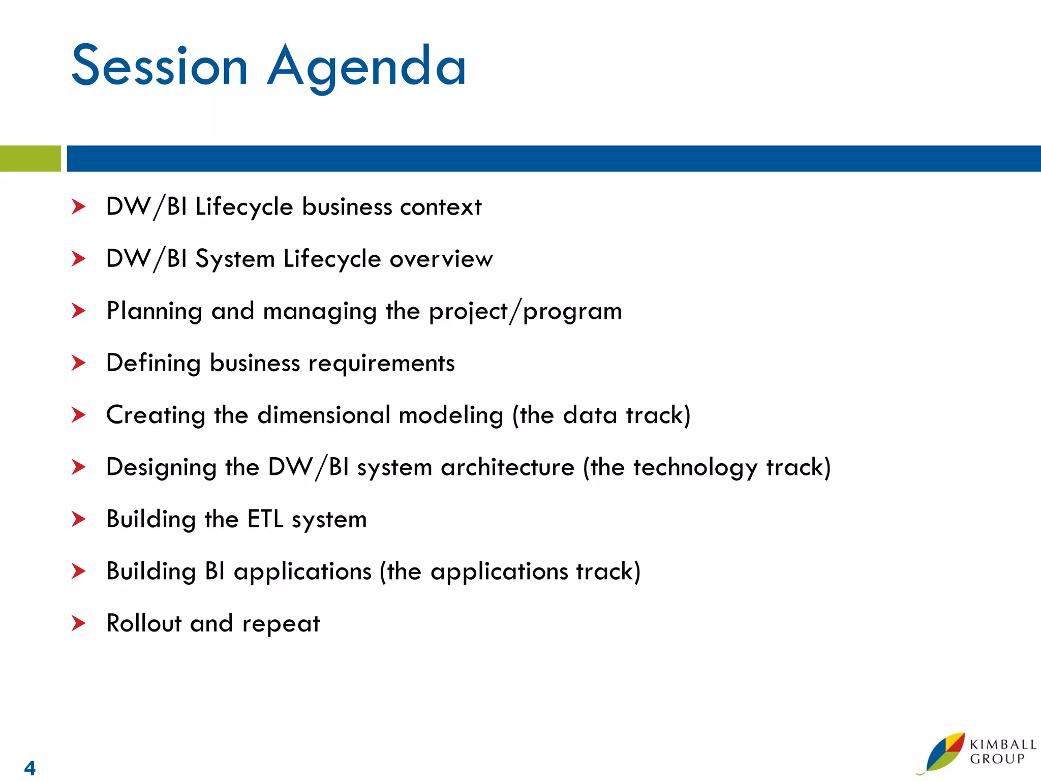 Session Agenda

       DW/BI Lifecycle business context
       DW/BI System Lifecycle overview
       Planning and managing the project/program
       Defining business requirements
       Creating the dimensional modeling (the data track)
       Designing the DW/BI system architecture (the technology track)
       Building the ETL system
       Building BI applications (the applications track)
       Rollout and repeat



4
 