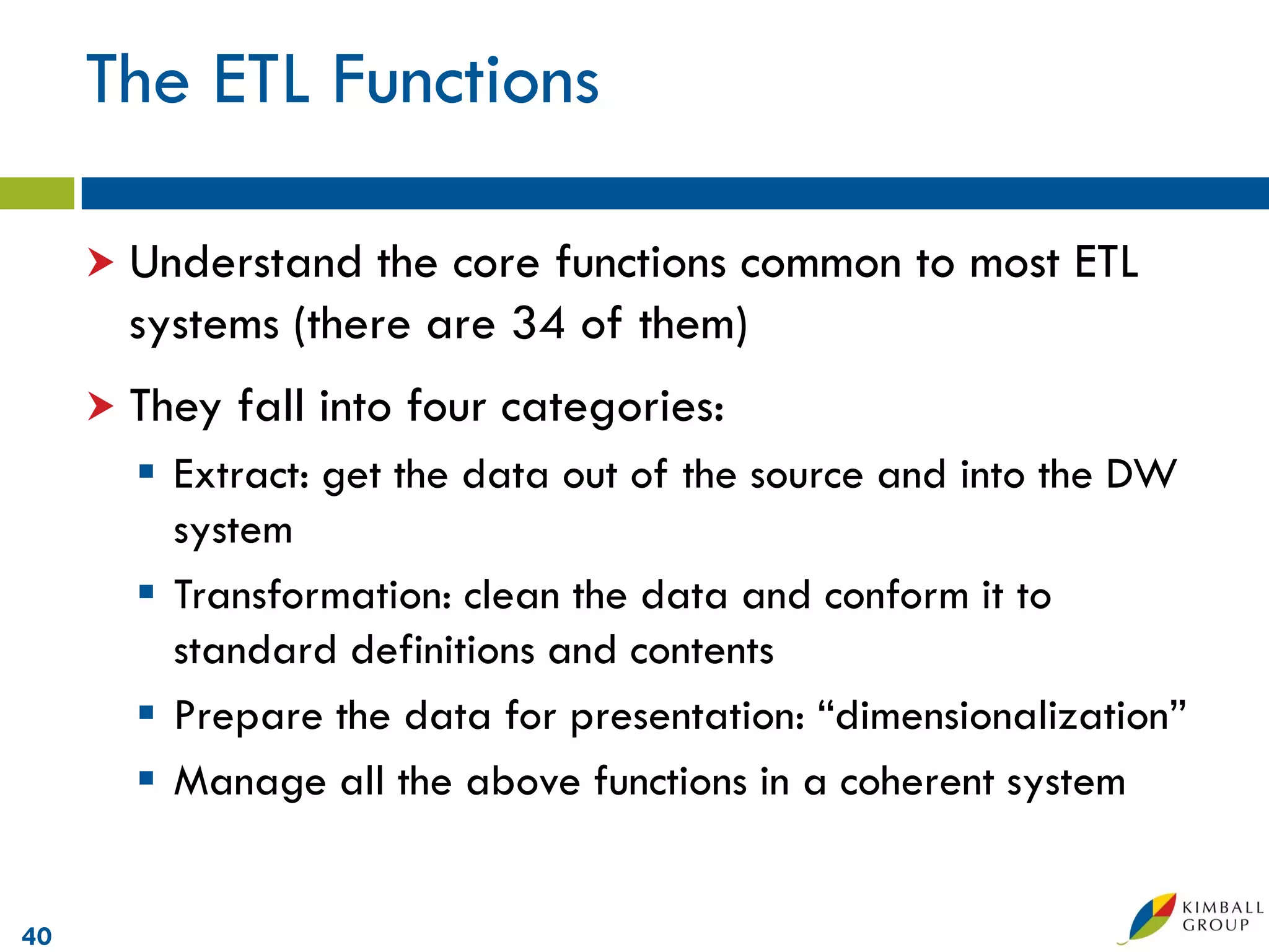 The ETL Functions

      Understand the core functions common to most ETL
      systems (there are 34 of them)
      They   fall into four categories:
        Extract: get the data out of the source and into the DW
         system
        Transformation: clean the data and conform it to
         standard definitions and contents
        Prepare the data for presentation: “dimensionalization”
        Manage all the above functions in a coherent system


40
 