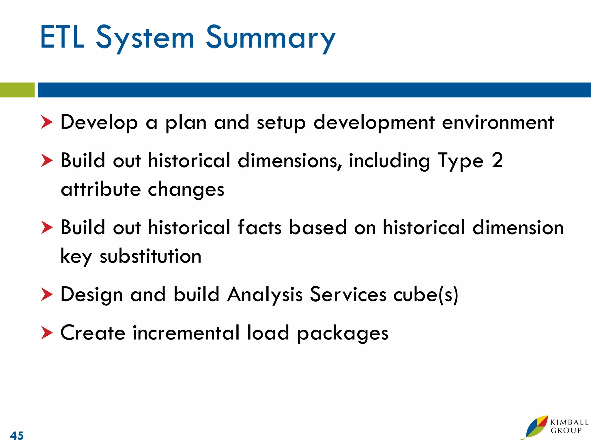 ETL System Summary

      Develop   a plan and setup development environment
      Build out historical dimensions, including Type 2
       attribute changes
      Build out historical facts based on historical dimension
       key substitution
      Design   and build Analysis Services cube(s)
      Create   incremental load packages



45
 