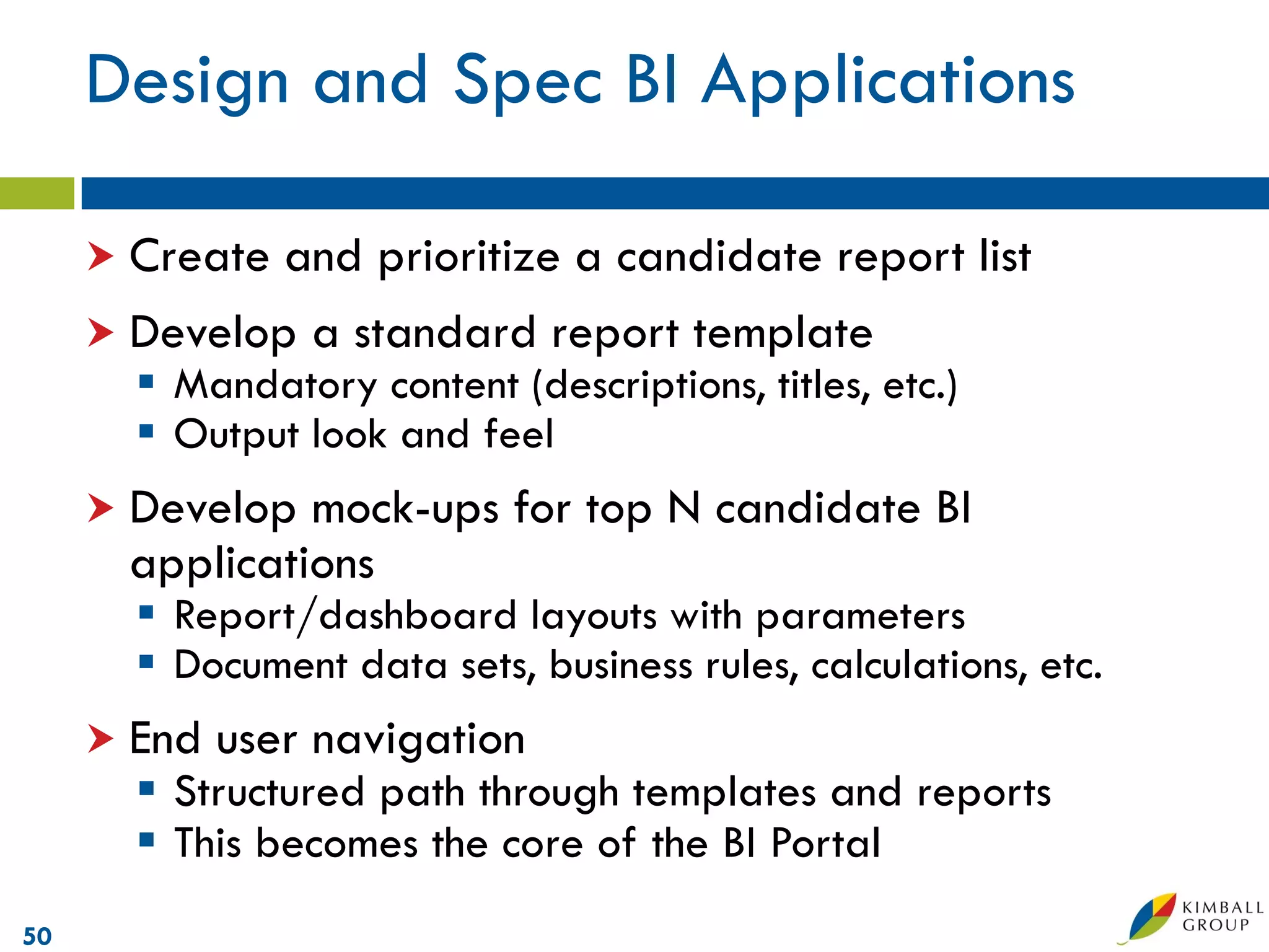 Design and Spec BI Applications

      Create and prioritize a candidate report list
      Develop a standard report template
        Mandatory content (descriptions, titles, etc.)
        Output look and feel
      Develop  mock-ups for top N candidate BI
       applications
        Report/dashboard layouts with parameters
        Document data sets, business rules, calculations, etc.
      End   user navigation
        Structured path through templates and reports
        This becomes the core of the BI Portal
50
 