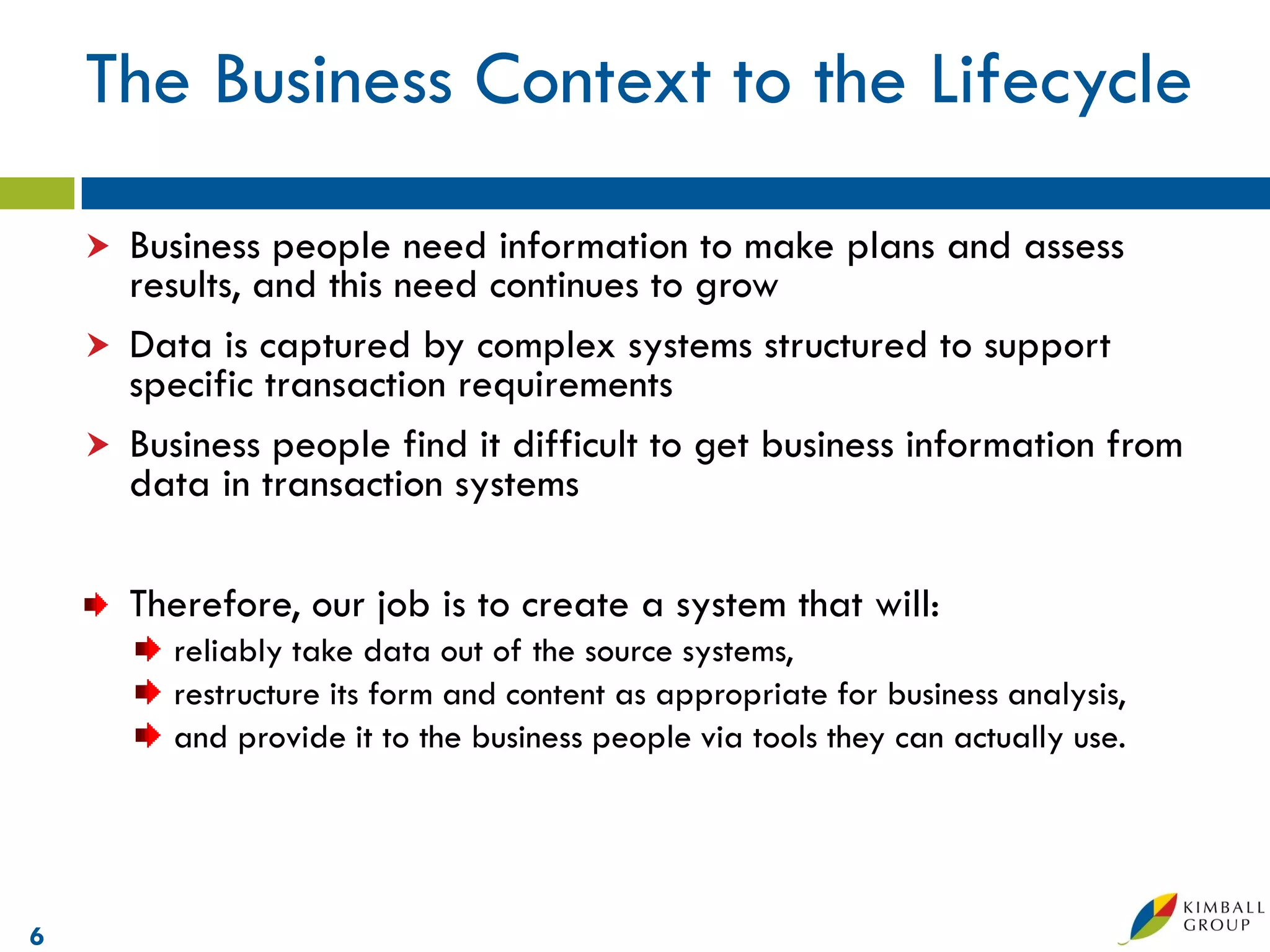 The Business Context to the Lifecycle

     Business people need information to make plans and assess
      results, and this need continues to grow
     Data is captured by complex systems structured to support
      specific transaction requirements
     Business people find it difficult to get business information from
      data in transaction systems

        Therefore, our job is to create a system that will:
          reliably take data out of the source systems,
          restructure its form and content as appropriate for business analysis,
          and provide it to the business people via tools they can actually use.




6
 