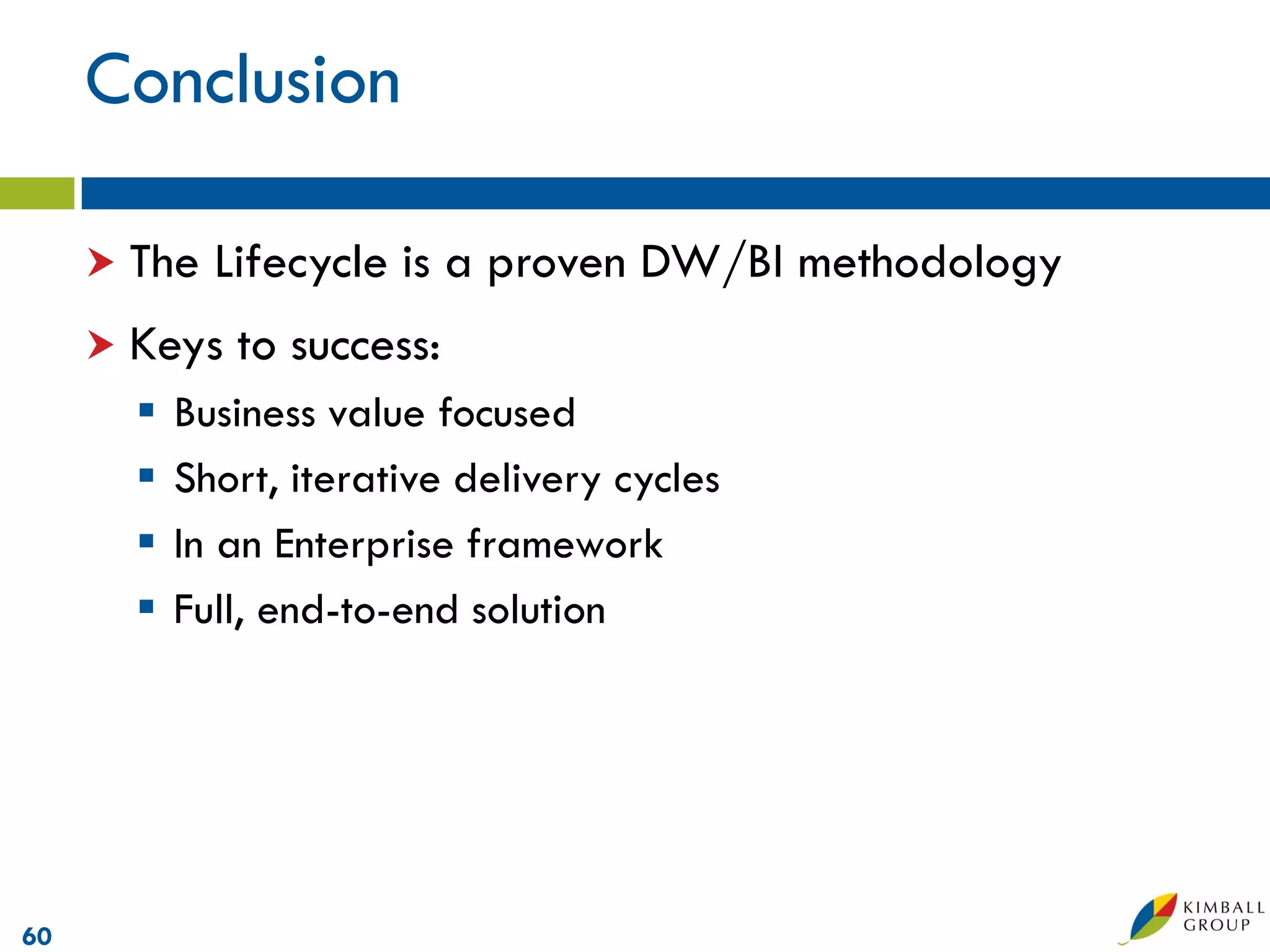 Conclusion

      The   Lifecycle is a proven DW/BI methodology
      Keys   to success:
          Business value focused
          Short, iterative delivery cycles
          In an Enterprise framework
          Full, end-to-end solution




60
 