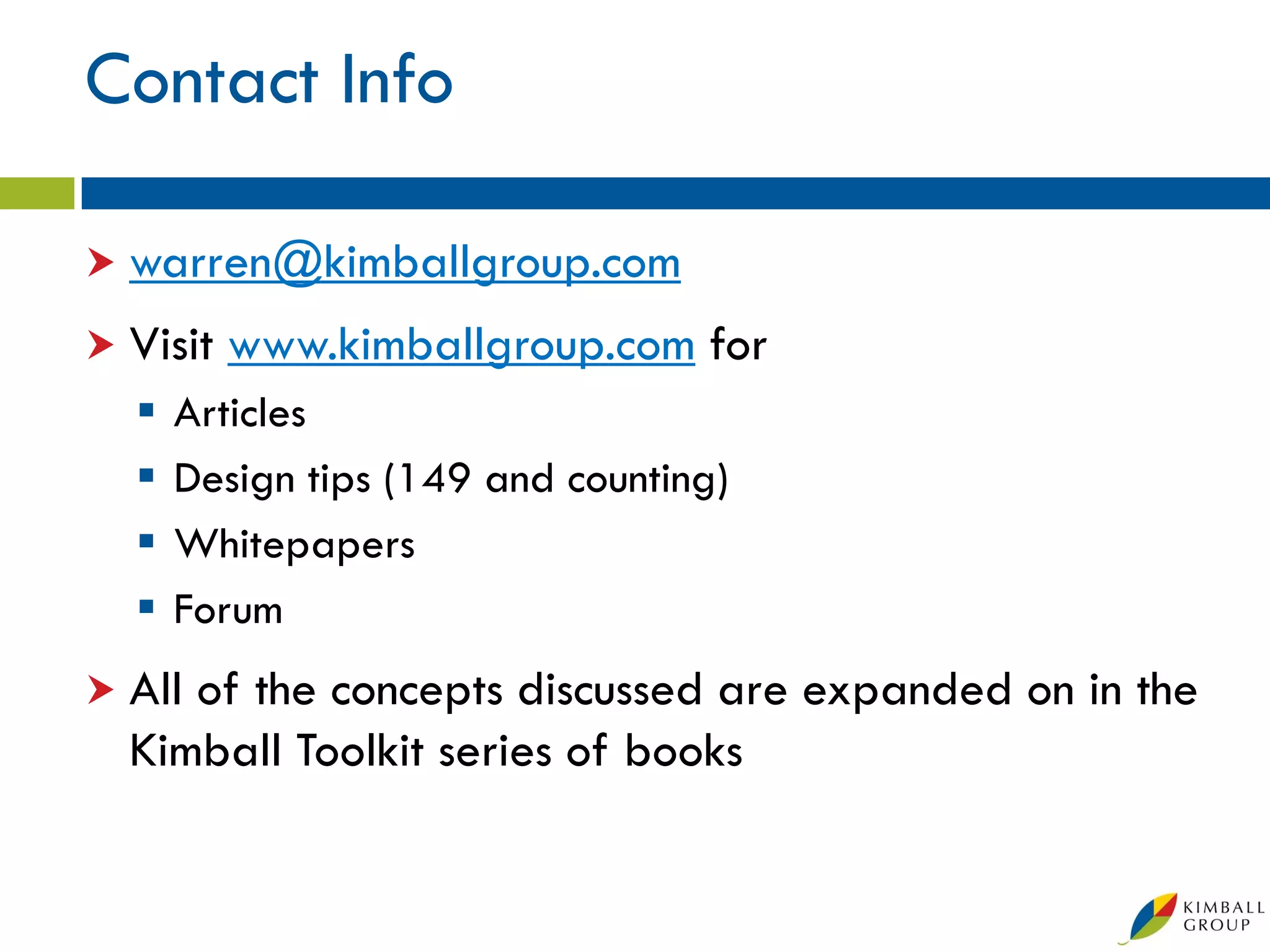 Contact Info

 warren@kimballgroup.com

 Visit   www.kimballgroup.com for
     Articles
     Design tips (149 and counting)
     Whitepapers
     Forum
 Allof the concepts discussed are expanded on in the
  Kimball Toolkit series of books
 