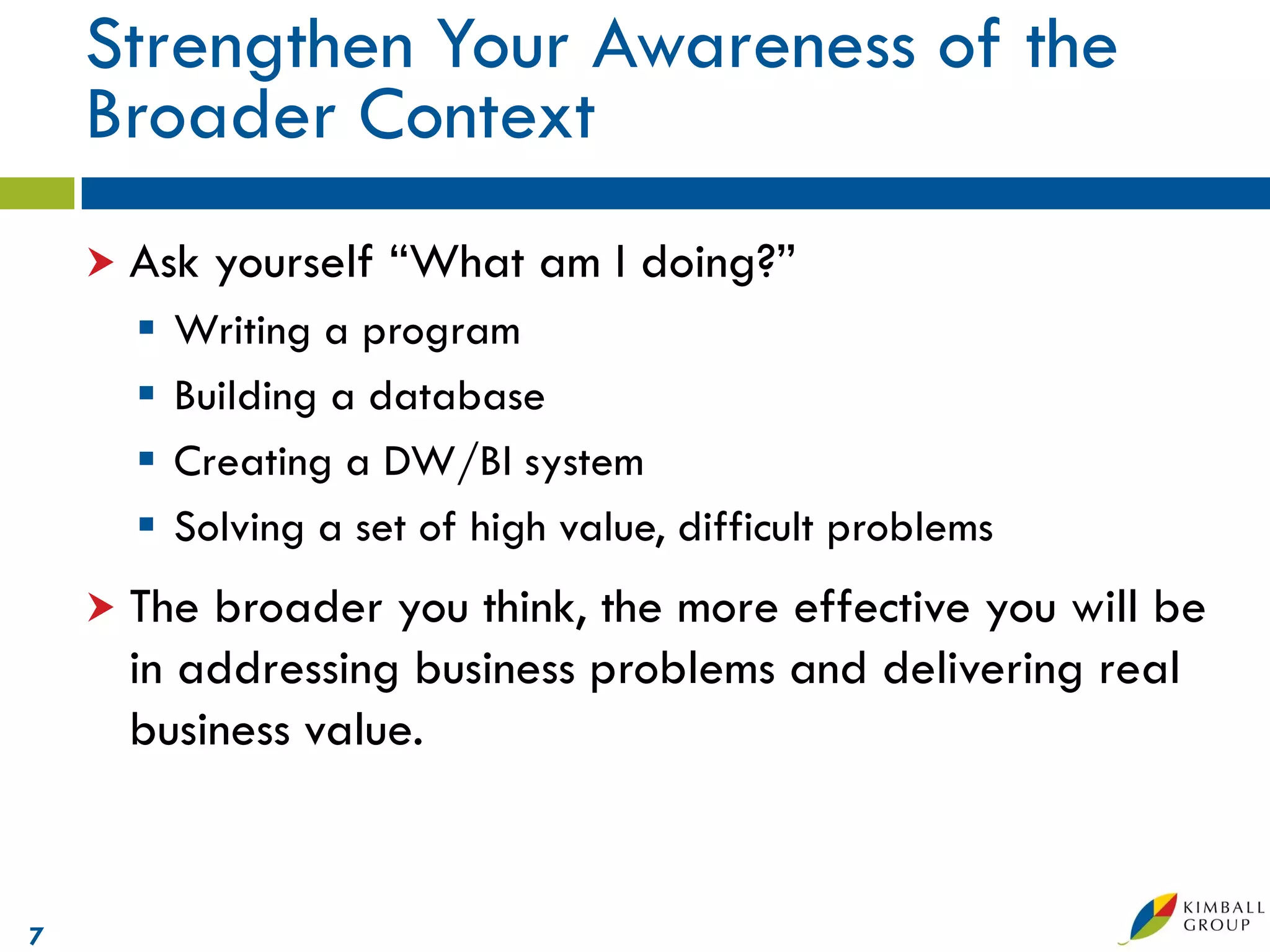 Strengthen Your Awareness of the
    Broader Context
     Ask   yourself “What am I doing?”
         Writing a program
         Building a database
         Creating a DW/BI system
         Solving a set of high value, difficult problems
     Thebroader you think, the more effective you will be
     in addressing business problems and delivering real
     business value.


7
 