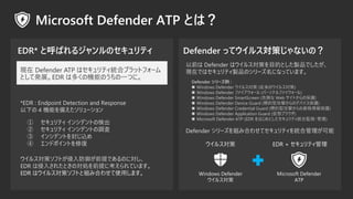 *EDR : Endpoint Detection and Response
¤ 4 Cܤ䤨`
륹ߥեȤǰǤΤˌ
EDR 뤵줿ȤΌIǰ˿Ƥޤ
ǰ Defender ϥ륹ߤĿĤȤuƷǤ
FڤǤϥƥuƷΥ`ˤʤäƤޤ
Defender ` :
? Windows Defender 륹 (Υ륹)
? Windows Defender ե` (ѩ`ʥե`)
? Windows Defender SmartScreen (Σꓤ Web Ȥαo)
? Windows Defender Device Guard (˵͹ĤΥǥХo)
? Windows Defender Credential Guard (˵͹ĤYo)
? Windows Defender Application Guard (֥饦)
? Microsoft Defender ATP (EDR ϤȤƥyϱOҕ?)
륹
Windows Defender
륹
EDR + ƥ
Microsoft Defender
ATP
Defender `MߺϤ碌ƥƥyϹ
 ƥ 󥷥ǥȤΗʳ
 ƥ 󥷥ǥȤ{
 󥷥ǥȤ⤸z
 ɥݥȤޏ
 