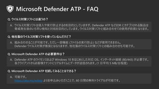 Q. uΥ륹ߥեȤʹäƤɣ
A. 륹ߥեȤgзֹΤĿĤȤƤޤDefender ATP ʤEDR ˥ƥꤵuƷ
{kΤ礤֪ȌIĿĤȤƤޤ륹ߥեȤȽMߺϤ碌ƤʹäǰȤʤޤ
Q. Microsoft Defender ATP ԇƤߤ뤳ȤϤǤ룿
Q. 륹ߥեȤȤ`Σ
Q. Microsoft Defender ATP αҪҪϣ
A. MߺϤ碌뤳ȤܤǤһC (եΌgзֹ) ʤɤʹäǤޤ
Defender 륹ߤƊXȤϤʤޤuΥ륹ߥեȤȤνMߺϤ碌ܤǤ
A. Defender ATP Υ饤󥹤 Windows 10 ϤȤ OS󥿩`ͥåȽӾA (80/443) ҪǤ
饤Ȥ餪͘ƥʥȤ˥ꥢ륿˥ǩ`Ťޤ(1 ƽ 5 MB/̶̨)
A. ܤǤ
https://aka.ms/wdatp ꤪzߤȤǡ60 gΟoϥȥ饤뤬ܤǤ
 