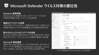 Microsoft Defender ウイルス対策の優位性
Windows 標準搭載
Windows OS に搭載されており、OS バージョンアップなどの
互換性の問題が不要。パフォーマンスも最適化
膨大なセキュリティのビックデータの活用
Microsoft が保有する世界中のシグナルから得られるデータを活
用したセキュリティ インテリジェンスによる最新の脅威からの保護
最新のテクノロジーの活用
次世代型アンチウイルスとして、機械学習モデルや、定義ファイル
の更新に頼らない「クラウド保護機能」などの最新技術を利用
Microsoft 製品連携
既存の Microsoft 製品のインフラの活用が可能。AD のグループ
ポリシーや、PC 管理製品 (Configuration Manager, intune)
を介しての設定、Defender ATP を利用した監視が可能。
Intune の管理画面からの Microsoft Defender ウイルス対策の設定
12
 