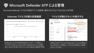 ウイルス対策のスキャンを実行する
対象となるデバイス上の Defender ウイルス対策のス
キャンをリモートで開始し、マルウェアを特定して修復
することができる。
Defender ウイルス対策の状態確認
Defender ウイルス対策の定義ファイルが、 7 日間以上
アップデートされていないとレポートおよびリスクとして加算。
また、停止や正常にレポートしていない場合に確認が可能。
 