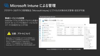 Intune の管理画面 [デバイス] – [モニター] – [脅威エージェントの状態]
脅威エージェントの状態
Defender ウイルス対策のリアルタイム保護の
状況や AV エンジンや定義のバージョンなどの
ステータスを確認することが可能
Defender ウイルス対策により「ウイルスを検知した」
という旨のアラートの情報の出力やそれをメール通知
するといった機能は Intune にはありません。
このため、アラートを監視したい企業の場合には、
Defender ATP と合わせて導入検討をお勧めします
注意 : アラートについて
 