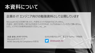 本資料について
企業の IT エンジニア向けの勉強資料として公開しています
Microsoft の正式見解であったり、内容をコミットするものではございません。
内容を一部だけ変更して使うなどを控えていただければ、シェアは自由にしていただいて構いません。
ただし、ビジネスでの使用はお控えください。m(_ _)m
太田 卓也 (オオタ タクヤ)
Microsoft のエンジニア
M365 Security & Compliance を担当 @takuyaot_ms
なかなか続かないけど、最近は Twitter で情報を
 