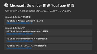 4分でわかる！Windows Defender ATP 機能紹介編
https://youtu.be/tC6wnVI3ziA
8分でわかる！ Windows Defender ウィルス対策
https://youtu.be/QDzZan8sr_4
Microsoft Defender ATP
Microsoft Defender ウイルス対策
4分でわかる！EDR と Windows Defender ATP 概要編
https://youtu.be/FED9QFOrvN4
4分でわかる！Windows Defender ATP 特徴・構成編
https://youtu.be/JmU93Dyn5k0
短時間でポイントが確認できますので、よろしければ参考にしてください。
30
 